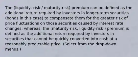 The (liquidity- risk / maturity-risk) premium can be defined as the additional return required by investors in​ longer-term securities​ (bonds in this​ case) to compensate them for the greater risk of price fluctuations on those securities caused by interest rate​ changes; whereas, the (maturity-risk, liquidity-risk ) premium is defined as the additional return required by investors in securities that cannot be quickly converted into cash at a reasonably predictable price. ​(Select from the​ drop-down menus.)