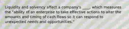 Liquidity and solvency affect a company's ____, which measures the "ability of an enterprise to take effective actions to alter the amounts and timing of cash flows so it can respond to unexpected needs and opportunities."