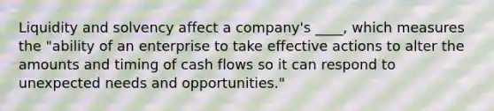 Liquidity and solvency affect a company's ____, which measures the "ability of an enterprise to take effective actions to alter the amounts and timing of cash flows so it can respond to unexpected needs and opportunities."