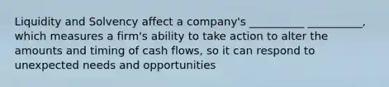 Liquidity and Solvency affect a company's __________ __________, which measures a firm's ability to take action to alter the amounts and timing of cash flows, so it can respond to unexpected needs and opportunities