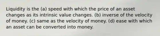 Liquidity is the (a) speed with which the price of an asset changes as its intrinsic value changes. (b) inverse of the velocity of money. (c) same as the velocity of money. (d) ease with which an asset can be converted into money.