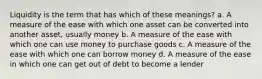 Liquidity is the term that has which of these meanings? a. A measure of the ease with which one asset can be converted into another asset, usually money b. A measure of the ease with which one can use money to purchase goods c. A measure of the ease with which one can borrow money d. A measure of the ease in which one can get out of debt to become a lender