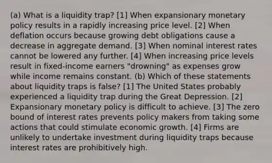 (a) What is a liquidity trap? [1] When expansionary monetary policy results in a rapidly increasing price level. [2] When deflation occurs because growing debt obligations cause a decrease in aggregate demand. [3] When nominal interest rates cannot be lowered any further. [4] When increasing price levels result in fixed-income earners "drowning" as expenses grow while income remains constant. (b) Which of these statements about liquidity traps is false? [1] The United States probably experienced a liquidity trap during the Great Depression. [2] Expansionary monetary policy is difficult to achieve. [3] The zero bound of interest rates prevents policy makers from taking some actions that could stimulate economic growth. [4] Firms are unlikely to undertake investment during liquidity traps because interest rates are prohibitively high.