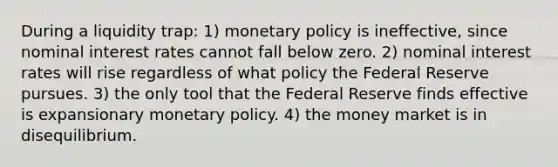 During a liquidity trap: 1) monetary policy is ineffective, since nominal interest rates cannot fall below zero. 2) nominal interest rates will rise regardless of what policy the Federal Reserve pursues. 3) the only tool that the Federal Reserve finds effective is expansionary monetary policy. 4) the money market is in disequilibrium.