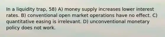 In a liquidity trap, 58) A) money supply increases lower interest rates. B) conventional open market operations have no effect. C) quantitative easing is irrelevant. D) unconventional monetary policy does not work.