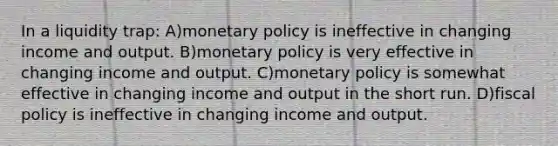 In a liquidity trap: A)monetary policy is ineffective in changing income and output. B)monetary policy is very effective in changing income and output. C)monetary policy is somewhat effective in changing income and output in the short run. D)fiscal policy is ineffective in changing income and output.