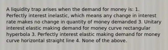 A liquidity trap arises when the demand for money is: 1. Perfectly interest inelastic, which means any change in interest rate makes no change in quantity of money demanded 3. Unitary interest elastic making demand for money curve rectangular hyperbola 3. Perfectly interest elastic making demand for money curve horizontal straight line 4. None of the above.