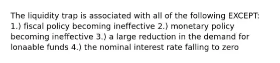 The liquidity trap is associated with all of the following EXCEPT: 1.) fiscal policy becoming ineffective 2.) monetary policy becoming ineffective 3.) a large reduction in the demand for lonaable funds 4.) the nominal interest rate falling to zero