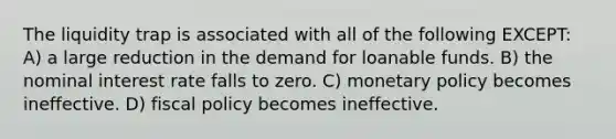 The liquidity trap is associated with all of the following EXCEPT: A) a large reduction in the demand for loanable funds. B) the nominal interest rate falls to zero. C) <a href='https://www.questionai.com/knowledge/kEE0G7Llsx-monetary-policy' class='anchor-knowledge'>monetary policy</a> becomes ineffective. D) <a href='https://www.questionai.com/knowledge/kPTgdbKdvz-fiscal-policy' class='anchor-knowledge'>fiscal policy</a> becomes ineffective.