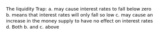 The liquidity Trap: a. may cause interest rates to fall below zero b. means that interest rates will only fall so low c. may cause an increase in the money supply to have no effect on interest rates d. Both b. and c. above