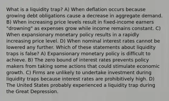 What is a liquidity trap? A) When deflation occurs because growing debt obligations cause a decrease in aggregate demand. B) When increasing price levels result in fixed-income earners "drowning" as expenses grow while income remains constant. C) When expansionary <a href='https://www.questionai.com/knowledge/kEE0G7Llsx-monetary-policy' class='anchor-knowledge'>monetary policy</a> results in a rapidly increasing price level. D) When nominal interest rates cannot be lowered any further. Which of these statements about liquidity traps is false? A) Expansionary monetary policy is difficult to achieve. B) The zero bound of interest rates prevents policy makers from taking some actions that could stimulate economic growth. C) Firms are unlikely to undertake investment during liquidity traps because interest rates are prohibitively high. D) The United States probably experienced a liquidity trap during the Great Depression.