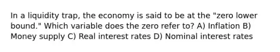 In a liquidity trap, the economy is said to be at the "zero lower bound." Which variable does the zero refer to? A) Inflation B) Money supply C) Real interest rates D) Nominal interest rates