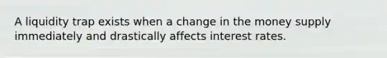 A liquidity trap exists when a change in the money supply immediately and drastically affects interest rates.