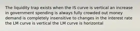 The liquidity trap exists when the IS curve is vertical an increase in government spending is always fully crowded out money demand is completely insensitive to changes in the interest rate the LM curve is vertical the LM curve is horizontal