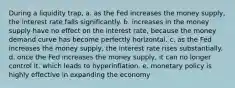 During a liquidity trap, a. as the Fed increases the money supply, the interest rate falls significantly. b. increases in the money supply have no effect on the interest rate, because the money demand curve has become perfectly horizontal. c. as the Fed increases the money supply, the interest rate rises substantially. d. once the Fed increases the money supply, it can no longer control it, which leads to hyperinflation. e. monetary policy is highly effective in expanding the economy