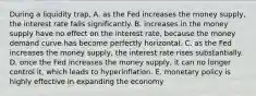 During a liquidity trap, A. as the Fed increases the money supply, the interest rate falls significantly. B. increases in the money supply have no effect on the interest rate, because the money demand curve has become perfectly horizontal. C. as the Fed increases the money supply, the interest rate rises substantially. D. once the Fed increases the money supply, it can no longer control it, which leads to hyperinflation. E. monetary policy is highly effective in expanding the economy