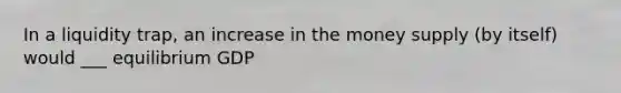 In a liquidity trap, an increase in the money supply (by itself) would ___ equilibrium GDP