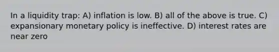 In a liquidity trap: A) inflation is low. B) all of the above is true. C) expansionary monetary policy is ineffective. D) interest rates are near zero