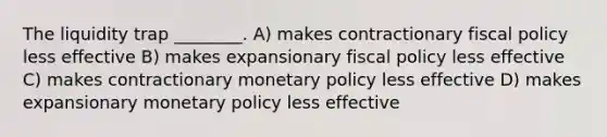 The liquidity trap ________. A) makes contractionary fiscal policy less effective B) makes expansionary fiscal policy less effective C) makes contractionary monetary policy less effective D) makes expansionary monetary policy less effective