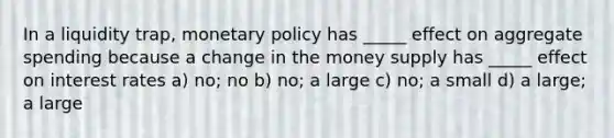 In a liquidity trap, monetary policy has _____ effect on aggregate spending because a change in the money supply has _____ effect on interest rates a) no; no b) no; a large c) no; a small d) a large; a large