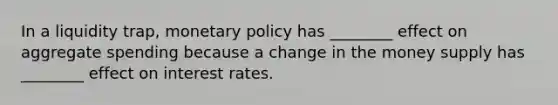 In a liquidity trap, monetary policy has ________ effect on aggregate spending because a change in the money supply has ________ effect on interest rates.