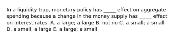 In a liquidity​ trap, monetary policy has​ _____ effect on aggregate spending because a change in the money supply has​ _____ effect on interest rates. A. a​ large; a large B. ​no; no C. a​ small; a small D. a​ small; a large E. a​ large; a small