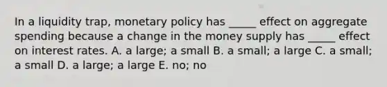 In a liquidity​ trap, monetary policy has​ _____ effect on aggregate spending because a change in the money supply has​ _____ effect on interest rates. A. a​ large; a small B. a​ small; a large C. a​ small; a small D. a​ large; a large E. ​no; no