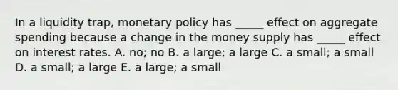 In a liquidity​ trap, monetary policy has​ _____ effect on aggregate spending because a change in the money supply has​ _____ effect on interest rates. A. ​no; no B. a​ large; a large C. a​ small; a small D. a​ small; a large E. a​ large; a small