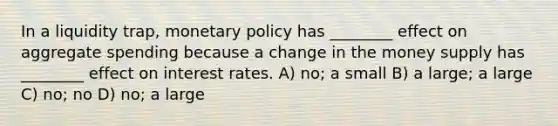 In a liquidity trap, monetary policy has ________ effect on aggregate spending because a change in the money supply has ________ effect on interest rates. A) no; a small B) a large; a large C) no; no D) no; a large