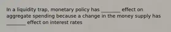 In a liquidity trap, monetary policy has ________ effect on aggregate spending because a change in the money supply has ________ effect on interest rates