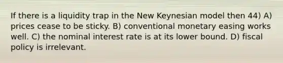 If there is a liquidity trap in the New Keynesian model then 44) A) prices cease to be sticky. B) conventional monetary easing works well. C) the nominal interest rate is at its lower bound. D) fiscal policy is irrelevant.