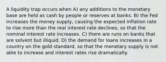 A liquidity trap occurs when A) any additions to the monetary base are held as cash by people or reserves at banks. B) the Fed increases the money supply, causing the expected inflation rate to rise <a href='https://www.questionai.com/knowledge/keWHlEPx42-more-than' class='anchor-knowledge'>more than</a> the real interest rate declines, so that the nominal interest rate increases. C) there are runs on banks that are solvent but illiquid. D) the demand for loans increases in a country on the gold standard, so that the monetary supply is not able to increase and interest rates rise dramatically.