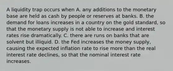 A liquidity trap occurs when A. any additions to the monetary base are held as cash by people or reserves at banks. B. the demand for loans increases in a country on the gold​ standard, so that the monetary supply is not able to increase and interest rates rise dramatically. C. there are runs on banks that are solvent but illiquid. D. the Fed increases the money​ supply, causing the expected inflation rate to rise more than the real interest rate​ declines, so that the nominal interest rate increases.