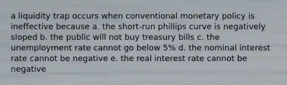 a liquidity trap occurs when conventional monetary policy is ineffective because a. the short-run phillips curve is negatively sloped b. the public will not buy treasury bills c. the unemployment rate cannot go below 5% d. the nominal interest rate cannot be negative e. the real interest rate cannot be negative