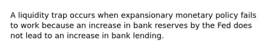 A liquidity trap occurs when expansionary monetary policy fails to work because an increase in bank reserves by the Fed does not lead to an increase in bank lending.