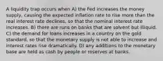 A liquidity trap occurs when A) the Fed increases the money supply, causing the expected inflation rate to rise more than the real interest rate declines, so that the nominal interest rate increases. B) there are runs on banks that are solvent but illiquid. C) the demand for loans increases in a country on the gold standard, so that the monetary supply is not able to increase and interest rates rise dramatically. D) any additions to the monetary base are held as cash by people or reserves at banks.