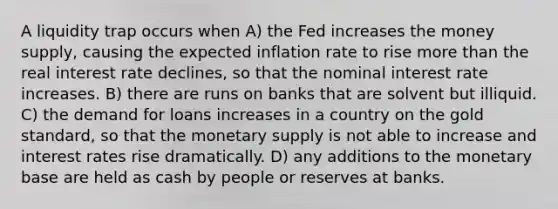 A liquidity trap occurs when A) the Fed increases the money supply, causing the expected inflation rate to rise more than the real interest rate declines, so that the nominal interest rate increases. B) there are runs on banks that are solvent but illiquid. C) the demand for loans increases in a country on the gold standard, so that the monetary supply is not able to increase and interest rates rise dramatically. D) any additions to the monetary base are held as cash by people or reserves at banks.