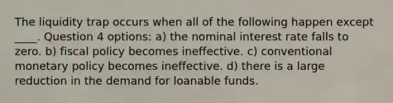 The liquidity trap occurs when all of the following happen except ____. Question 4 options: a) the nominal interest rate falls to zero. b) fiscal policy becomes ineffective. c) conventional monetary policy becomes ineffective. d) there is a large reduction in the demand for loanable funds.