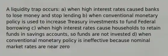 A liquidity trap occurs: a) when high interest rates caused banks to lose money and stop lending b) when conventional monetary policy is used to increase Treasury investments to fund Federal borrowing c) when high interest rates cause households to retain funds in savings accounts, so funds are not invested d) when conventional monetary policy is ineffective because nominal market rates are near zero