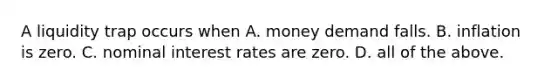 A liquidity trap occurs when A. money demand falls. B. inflation is zero. C. nominal interest rates are zero. D. all of the above.