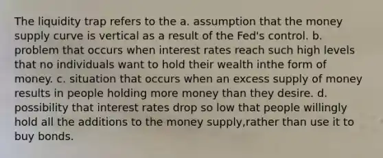 The liquidity trap refers to the a. assumption that the money supply curve is vertical as a result of the Fed's control. b. problem that occurs when interest rates reach such high levels that no individuals want to hold their wealth inthe form of money. c. situation that occurs when an excess supply of money results in people holding more money than they desire. d. possibility that interest rates drop so low that people willingly hold all the additions to the money supply,rather than use it to buy bonds.