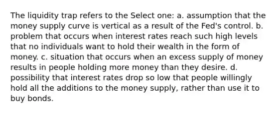 The liquidity trap refers to the Select one: a. assumption that the money supply curve is vertical as a result of the Fed's control. b. problem that occurs when interest rates reach such high levels that no individuals want to hold their wealth in the form of money. c. situation that occurs when an excess supply of money results in people holding more money than they desire. d. possibility that interest rates drop so low that people willingly hold all the additions to the money supply, rather than use it to buy bonds.