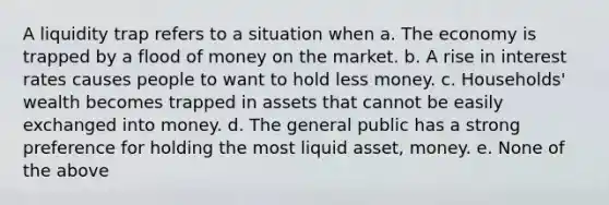 A liquidity trap refers to a situation when a. The economy is trapped by a flood of money on the market. b. A rise in interest rates causes people to want to hold less money. c. Households' wealth becomes trapped in assets that cannot be easily exchanged into money. d. The general public has a strong preference for holding the most liquid asset, money. e. None of the above