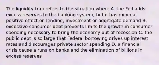 The liquidity trap refers to the situation where A. the Fed adds excess reserves to the banking system, but it has minimal positive effect on lending, investment or aggregate demand B. excessive consumer debt prevents limits the growth in consumer spending necessary to bring the economy out of recession C. the public debt is so large that Federal borrowing drives up interest rates and discourages private sector spending D. a financial crisis cause a runs on banks and the elimination of billions in excess reserves