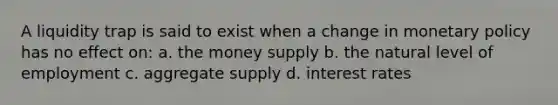 A liquidity trap is said to exist when a change in <a href='https://www.questionai.com/knowledge/kEE0G7Llsx-monetary-policy' class='anchor-knowledge'>monetary policy</a> has no effect on: a. the money supply b. the natural level of employment c. aggregate supply d. interest rates