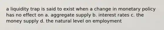 a liquidity trap is said to exist when a change in monetary policy has no effect on a. aggregate supply b. interest rates c. the money supply d. the natural level on employment