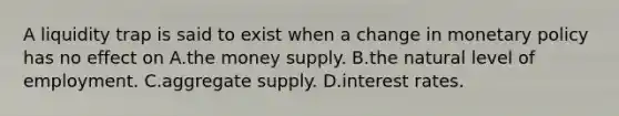 A liquidity trap is said to exist when a change in monetary policy has no effect on A.the money supply. B.the natural level of employment. C.aggregate supply. D.interest rates.