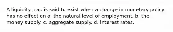 A liquidity trap is said to exist when a change in monetary policy has no effect on a. the natural level of employment. b. the money supply. c. aggregate supply. d. interest rates.