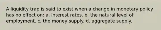 A liquidity trap is said to exist when a change in monetary policy has no effect on: a. interest rates. b. the natural level of employment. c. the money supply. d. aggregate supply.