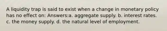 A liquidity trap is said to exist when a change in monetary policy has no effect on: Answers:a. aggregate supply. b. interest rates. c. the money supply. d. the natural level of employment.